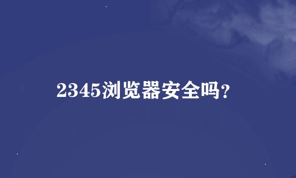 2345浏览器安全吗？