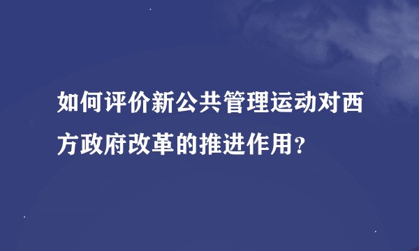 如何评价新公共管理运动对西方政府改革的推进作用？