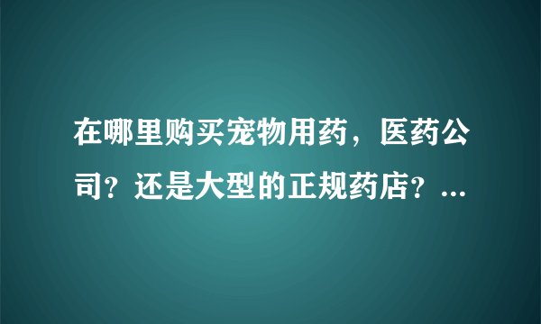 在哪里购买宠物用药，医药公司？还是大型的正规药店？有网购地址吗？谢谢！