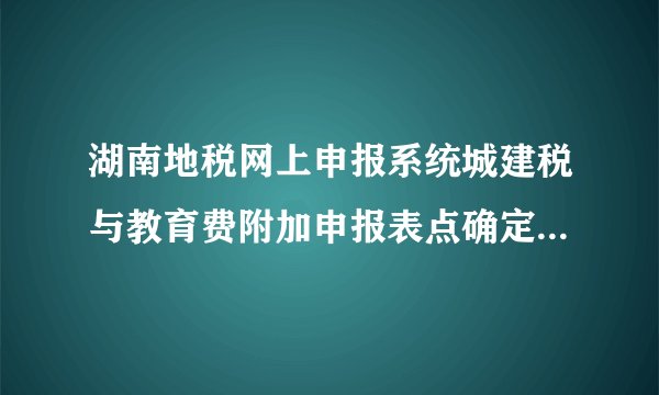 湖南地税网上申报系统城建税与教育费附加申报表点确定却无任何显示怎么解决?