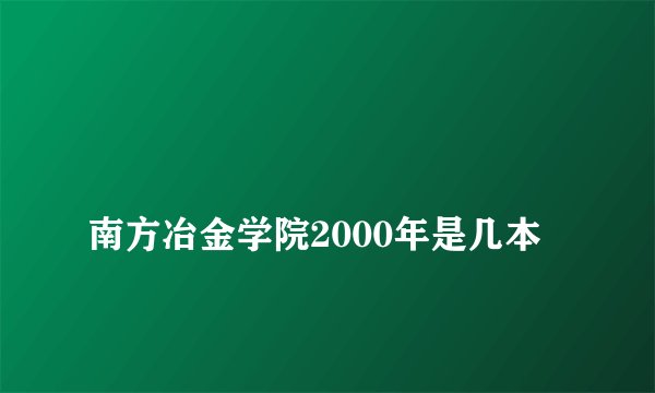 
南方冶金学院2000年是几本

