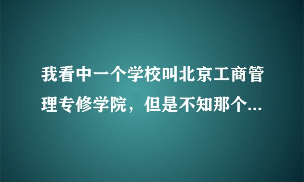 我看中一个学校叫北京工商管理专修学院，但是不知那个学校怎麽样，网上好评恶评都有我无法辨别啊？？？