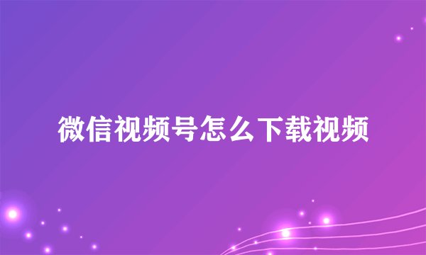 微信视频号怎么下载视频