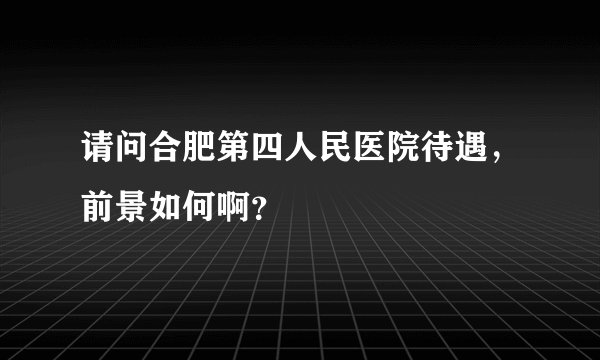 请问合肥第四人民医院待遇，前景如何啊？