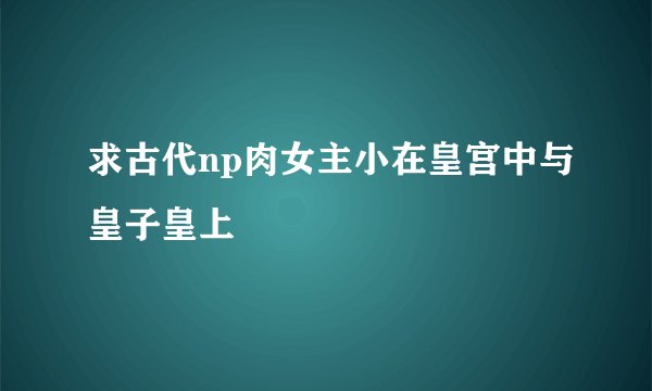 求古代np肉女主小在皇宫中与皇子皇上