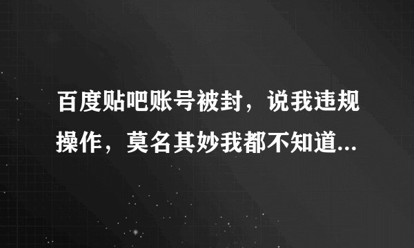 百度贴吧账号被封，说我违规操作，莫名其妙我都不知道怎么回事。百度也是瞎扯淡！什么时候能有用呀？