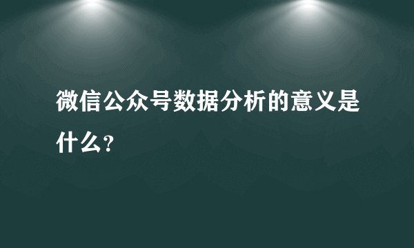 微信公众号数据分析的意义是什么？