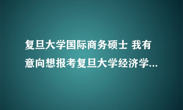 复旦大学国际商务硕士 我有意向想报考复旦大学经济学院国际商务专硕