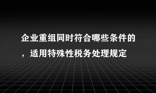 企业重组同时符合哪些条件的，适用特殊性税务处理规定