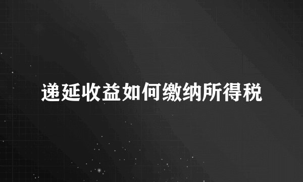 递延收益如何缴纳所得税