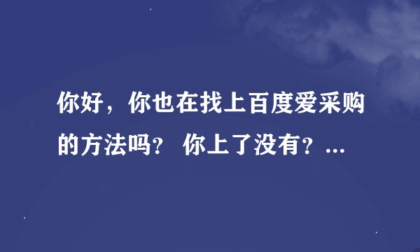 你好，你也在找上百度爱采购的方法吗？ 你上了没有？效果怎么样啊？