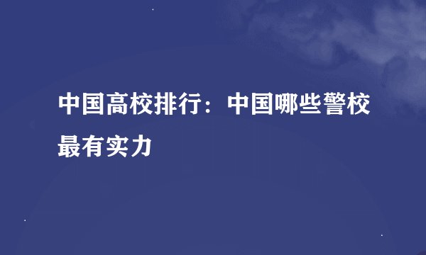 中国高校排行：中国哪些警校最有实力