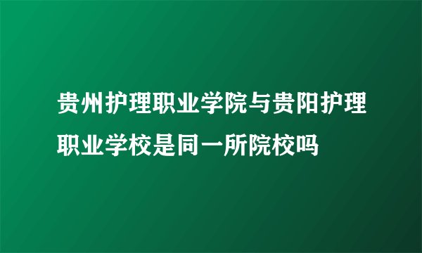 贵州护理职业学院与贵阳护理职业学校是同一所院校吗