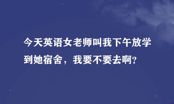 今天英语女老师叫我下午放学到她宿舍，我要不要去啊？