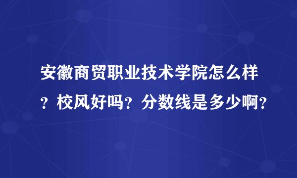 安徽商贸职业技术学院怎么样？校风好吗？分数线是多少啊？