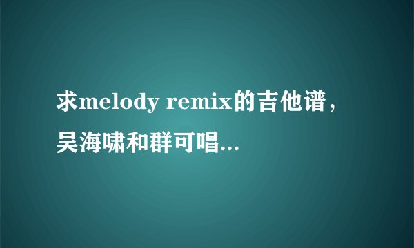 求melody remix的吉他谱，吴海啸和群可唱的，谁有，谁是我爹，