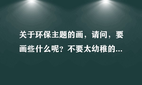 关于环保主题的画，请问，要画些什么呢？不要太幼稚的，要创新一点的，大家来提提建议啊！