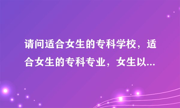 请问适合女生的专科学校，适合女生的专科专业，女生以后就业率高的专业是哪些啊？请分别作答，谢谢咯~~