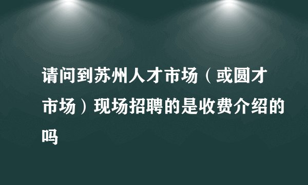 请问到苏州人才市场（或圆才市场）现场招聘的是收费介绍的吗