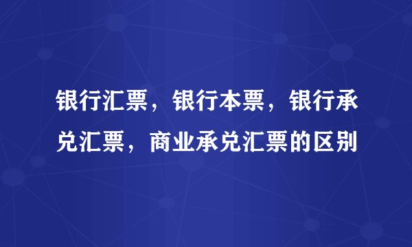 银行汇票，银行本票，银行承兑汇票，商业承兑汇票的区别