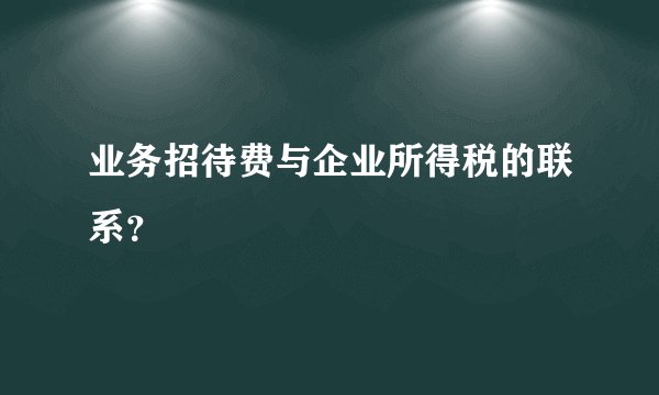 业务招待费与企业所得税的联系？