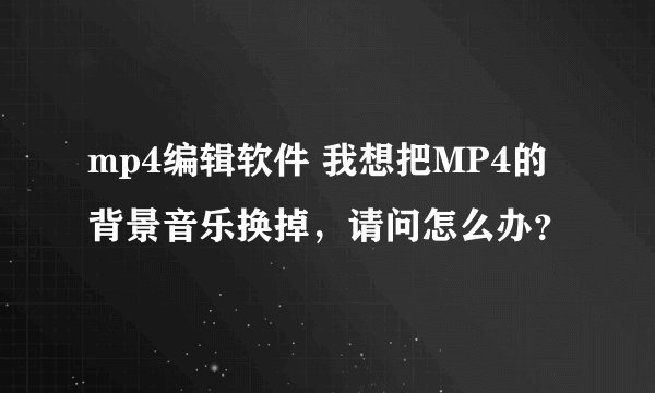 mp4编辑软件 我想把MP4的背景音乐换掉，请问怎么办？