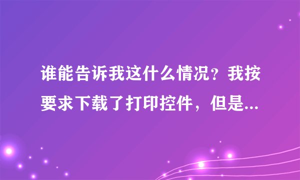 谁能告诉我这什么情况？我按要求下载了打印控件，但是刷新后有提示说我的浏览器什么的有问题，无语了，怎