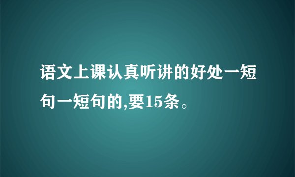 语文上课认真听讲的好处一短句一短句的,要15条。