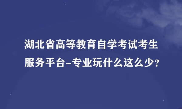湖北省高等教育自学考试考生服务平台-专业玩什么这么少？