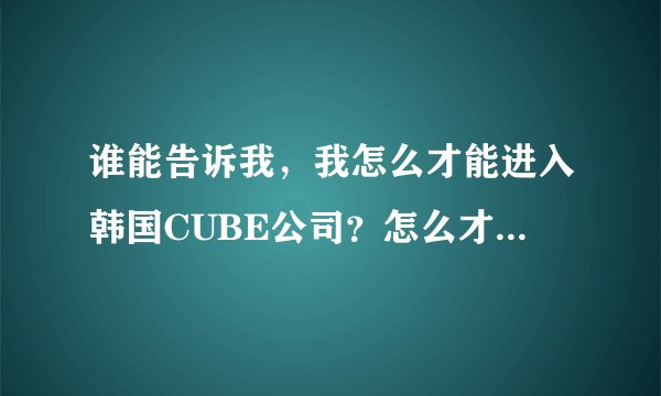 谁能告诉我，我怎么才能进入韩国CUBE公司？怎么才可以在国内报名或网上报名？谁能帮助我？