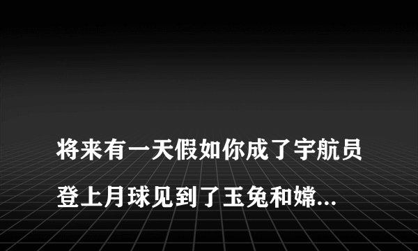 
将来有一天假如你成了宇航员登上月球见到了玉兔和嫦娥那将是什么样的情景？

