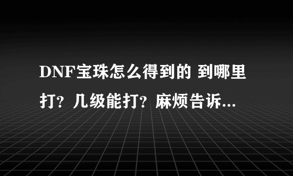 DNF宝珠怎么得到的 到哪里打？几级能打？麻烦告诉下 谢谢