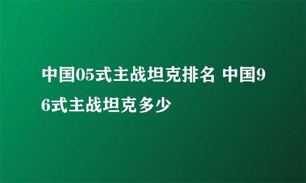 中国05式主战坦克排名 中国96式主战坦克多少