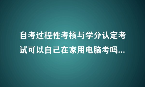 自考过程性考核与学分认定考试可以自己在家用电脑考吗，还是必须要去