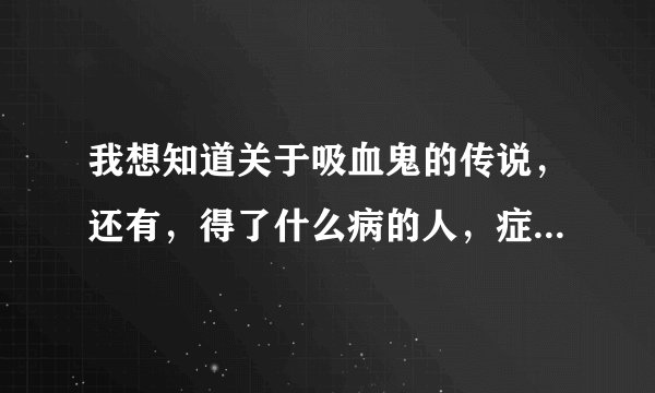 我想知道关于吸血鬼的传说，还有，得了什么病的人，症状像吸血鬼．？大家帮帮忙啊，谢谢了，