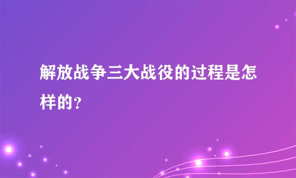 解放战争三大战役的过程是怎样的？