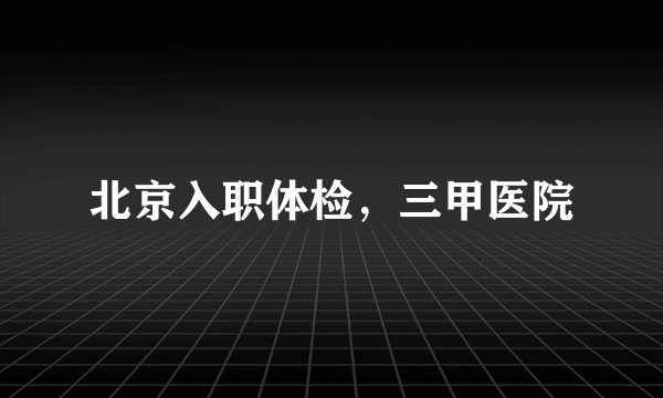 北京入职体检，三甲医院