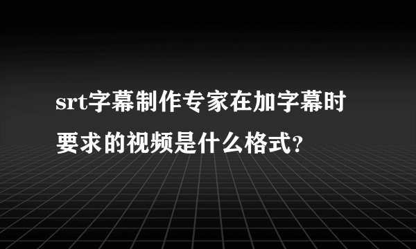 srt字幕制作专家在加字幕时要求的视频是什么格式？
