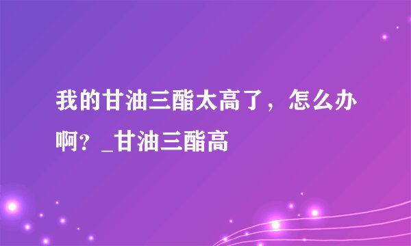 我的甘油三酯太高了，怎么办啊？_甘油三酯高