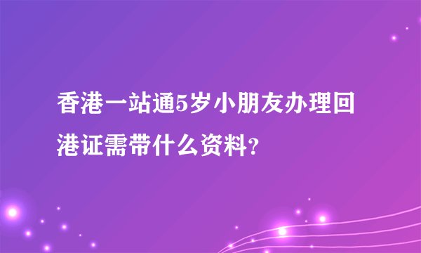 香港一站通5岁小朋友办理回港证需带什么资料？