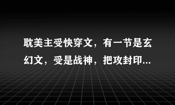 耽美主受快穿文，有一节是玄幻文，受是战神，把攻封印了，攻破除封印后俘虏了受，还任由别人羞辱他。