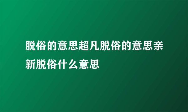 脱俗的意思超凡脱俗的意思亲新脱俗什么意思