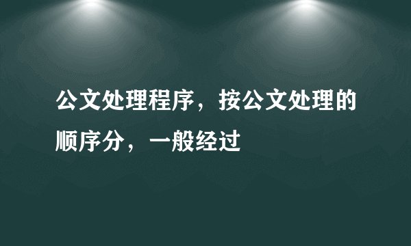 公文处理程序，按公文处理的顺序分，一般经过