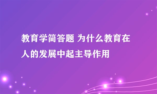 教育学简答题 为什么教育在人的发展中起主导作用