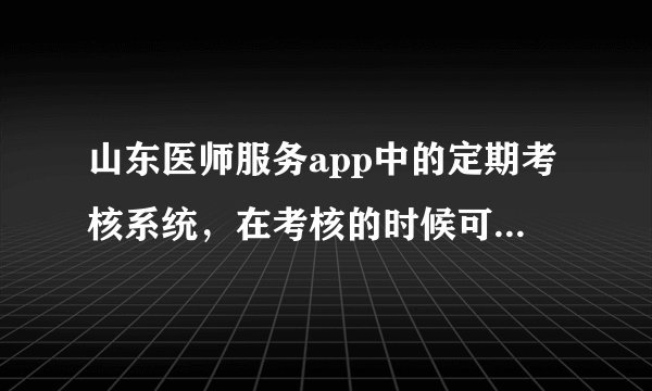 山东医师服务app中的定期考核系统，在考核的时候可以使用浏览器吗？
