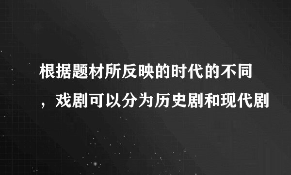根据题材所反映的时代的不同，戏剧可以分为历史剧和现代剧