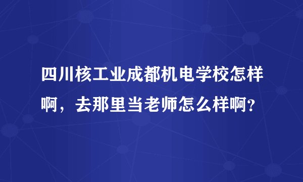 四川核工业成都机电学校怎样啊，去那里当老师怎么样啊？