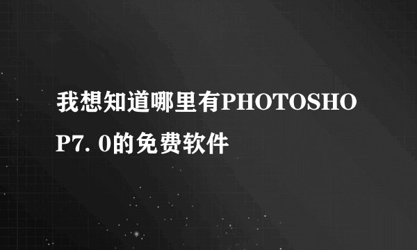 我想知道哪里有PHOTOSHOP7. 0的免费软件
