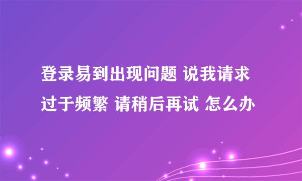 登录易到出现问题 说我请求过于频繁 请稍后再试 怎么办