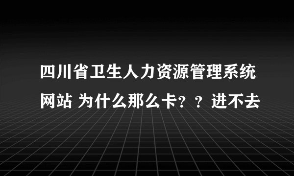 四川省卫生人力资源管理系统网站 为什么那么卡？？进不去